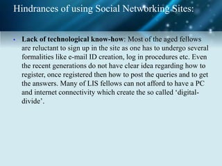 Hindrances of using Social Networking Sites:
• Lack of technological know-how: Most of the aged fellows
are reluctant to sign up in the site as one has to undergo several
formalities like e-mail ID creation, log in procedures etc. Even
the recent generations do not have clear idea regarding how to
register, once registered then how to post the queries and to get
the answers. Many of LIS fellows can not afford to have a PC
and internet connectivity which create the so called ‘digital-
divide’.
 