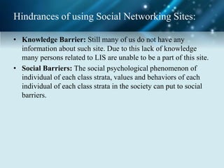 Hindrances of using Social Networking Sites:
• Knowledge Barrier: Still many of us do not have any
information about such site. Due to this lack of knowledge
many persons related to LIS are unable to be a part of this site.
• Social Barriers: The social psychological phenomenon of
individual of each class strata, values and behaviors of each
individual of each class strata in the society can put to social
barriers.
 