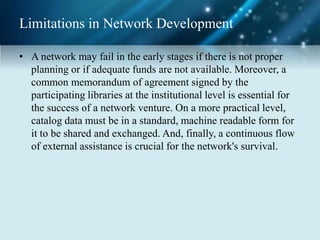 Limitations in Network Development
• A network may fail in the early stages if there is not proper
planning or if adequate funds are not available. Moreover, a
common memorandum of agreement signed by the
participating libraries at the institutional level is essential for
the success of a network venture. On a more practical level,
catalog data must be in a standard, machine readable form for
it to be shared and exchanged. And, finally, a continuous flow
of external assistance is crucial for the network's survival.
 