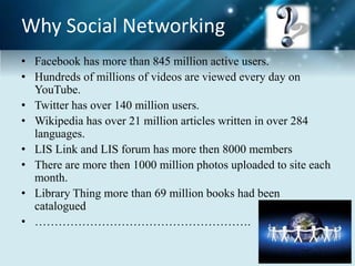 Why Social Networking
• Facebook has more than 845 million active users.
• Hundreds of millions of videos are viewed every day on
YouTube.
• Twitter has over 140 million users.
• Wikipedia has over 21 million articles written in over 284
languages.
• LIS Link and LIS forum has more then 8000 members
• There are more then 1000 million photos uploaded to site each
month.
• Library Thing more than 69 million books had been
catalogued
• ……………………………………………….
 