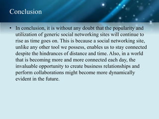 Conclusion
• In conclusion, it is without any doubt that the popularity and
utilization of generic social networking sites will continue to
rise as time goes on. This is because a social networking site,
unlike any other tool we possess, enables us to stay connected
despite the hindrances of distance and time. Also, in a world
that is becoming more and more connected each day, the
invaluable opportunity to create business relationships and
perform collaborations might become more dynamically
evident in the future.
 