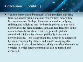 Conclusion… [contd…]
• Yet, it is important to be mindful of the problems that arise
from social networking sites and resolve them before they
become endemic. Such problems include online bullying,
stalking, and soliciting must be heavily policed so that social
networking sites remain useful, safe, and fun. Recently in the
news we have heard about a thirteen year-old girl who
committed suicide after she was publically hazed on a
networking site. This is a problem that needs to be addressed
by site executives, legislators, and people in any regular
community. Above all social networking sites should remain as
vehicles in which larger communities can be formed and
expressed.
 