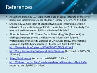 References
• Al-Dalhani, Sultan.2010. “Exploring the use of social software by master of
library and information science student.” Library Review 5(2): 117-131.
• Shaheen, M.A.2008 “.Use of social networks and information seeking
behavior of students during political crises in Pakistan”: A case study. The
International Information & Library Review40:142-147.
• Noushia Parveen.2011 “Use of Social Networking Site (Facebook) In
Making Awareness among the Library and Information Science
Professionals of University Libraries of UP: A Case Study,” International
Journal of Digital Library Services 1: 1, accessed April 4, 2012, doi:
http://www.ijodls.in/uploads/3/6/0/3/3603729/ijodl2.pdf.
• http://ncsi.iisc.ernet.in/mailman/listinfo/lis-forum (Accessed on 08/04/12;
12:40pm)
• http://lislinks.com/ (Accessed on 08/04/12; 3:45pm)
• http://lislinks.com/profiles/members/advancedSearch#axzz1hp4JkuE4
(Accessed on 19/04/12; 4:10pm)
 