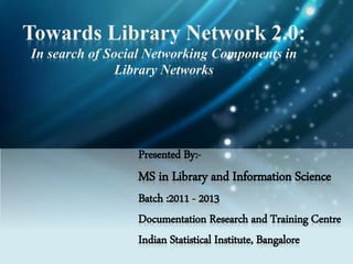 Towards Library Network 2.0:
In search of Social Networking Components in
Library Networks
Presented By:-
MS in Library and Information Science
Batch :2011 - 2013
Documentation Research and Training Centre
Indian Statistical Institute, Bangalore
 