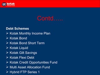 Contd…..
Debt Schemes
 Kotak Monthly Income Plan
 Kotak Bond
 Kotak Bond Short Term
 Kotak Liquid
 Kotak Gilt Savings
 Kotak Flexi Debt
 Kotak Credit Opportunities Fund
 Multi Asset Allocation Fund
 Hybrid FTP Series 1
 