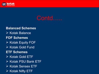 Contd…..
Balanced Schemes
 Kotak Balance
FOF Schemes
 Kotak Equity FOF
 Kotak Gold Fund
ETF Schemes
 Kotak Gold ETF
 Kotak PSU Bank ETF
 Kotak Sensex ETF
 Kotak Nifty ETF
 