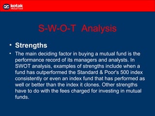 S-W-O-T Analysis
• Strengths
• The main deciding factor in buying a mutual fund is the
  performance record of its managers and analysts. In
  SWOT analysis, examples of strengths include when a
  fund has outperformed the Standard & Poor's 500 index
  consistently or even an index fund that has performed as
  well or better than the index it clones. Other strengths
  have to do with the fees charged for investing in mutual
  funds.
 