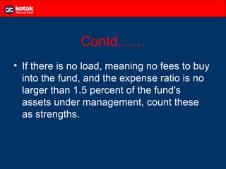 Contd……
• If there is no load, meaning no fees to buy
  into the fund, and the expense ratio is no
  larger than 1.5 percent of the fund's
  assets under management, count these
  as strengths.
 