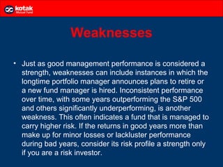 Weaknesses

• Just as good management performance is considered a
  strength, weaknesses can include instances in which the
  longtime portfolio manager announces plans to retire or
  a new fund manager is hired. Inconsistent performance
  over time, with some years outperforming the S&P 500
  and others significantly underperforming, is another
  weakness. This often indicates a fund that is managed to
  carry higher risk. If the returns in good years more than
  make up for minor losses or lackluster performance
  during bad years, consider its risk profile a strength only
  if you are a risk investor.
 