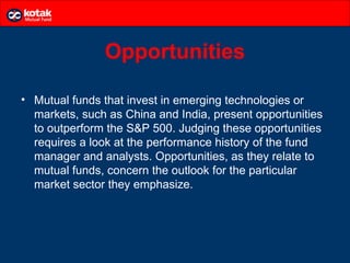 Opportunities

• Mutual funds that invest in emerging technologies or
  markets, such as China and India, present opportunities
  to outperform the S&P 500. Judging these opportunities
  requires a look at the performance history of the fund
  manager and analysts. Opportunities, as they relate to
  mutual funds, concern the outlook for the particular
  market sector they emphasize.
 