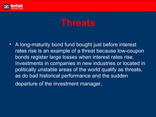 Threats

• A long-maturity bond fund bought just before interest
  rates rise is an example of a threat because low-coupon
  bonds register large losses when interest rates rise.
  Investments in companies in new industries or located in
  politically unstable areas of the world qualify as threats,
  as do bad historical performance and the sudden
  departure of the investment manager.
 
