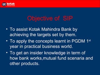 Objective of SIP
• To assist Kotak Mahindra Bank by
  achieving the targets set by them.
• To apply the concepts learnt in PGDM 1st
  year in practical business world.
• To get an insider knowledge in term of
  how bank works,mutual fund scenaria and
  other products.
 