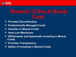 Reasons To Buy A Mutual
             Fund
 Provides Diversification
 Professionally Managed Funds
 Varieties in Mutual Funds
 Have Low Minimums
 Withdrawals and Systematic Investing in Mutual
 Funds
 Provides Transparency
 Safety of Investing in Mutual Funds
 