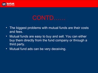 CONTD……
• The biggest problems with mutual funds are their costs
  and fees.
• Mutual funds are easy to buy and sell. You can either
  buy them directly from the fund company or through a
  third party.
• Mutual fund ads can be very deceiving.
 
