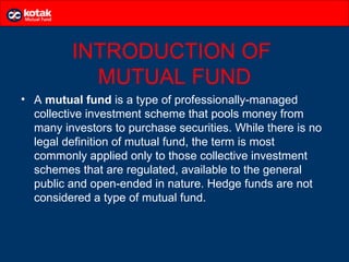 INTRODUCTION OF
           MUTUAL FUND
• A mutual fund is a type of professionally-managed
  collective investment scheme that pools money from
  many investors to purchase securities. While there is no
  legal definition of mutual fund, the term is most
  commonly applied only to those collective investment
  schemes that are regulated, available to the general
  public and open-ended in nature. Hedge funds are not
  considered a type of mutual fund.
 