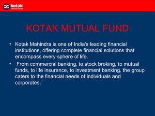 KOTAK MUTUAL FUND
• Kotak Mahindra is one of India's leading financial
  institutions, offering complete financial solutions that
  encompass every sphere of life.
• From commercial banking, to stock broking, to mutual
  funds, to life insurance, to investment banking, the group
  caters to the financial needs of individuals and
  corporates.
 