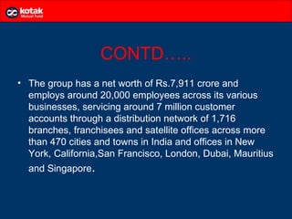 CONTD…..
• The group has a net worth of Rs.7,911 crore and
  employs around 20,000 employees across its various
  businesses, servicing around 7 million customer
  accounts through a distribution network of 1,716
  branches, franchisees and satellite offices across more
  than 470 cities and towns in India and offices in New
  York, California,San Francisco, London, Dubai, Mauritius
  and Singapore.
 