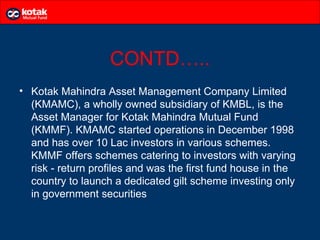 CONTD…..
• Kotak Mahindra Asset Management Company Limited
  (KMAMC), a wholly owned subsidiary of KMBL, is the
  Asset Manager for Kotak Mahindra Mutual Fund
  (KMMF). KMAMC started operations in December 1998
  and has over 10 Lac investors in various schemes.
  KMMF offers schemes catering to investors with varying
  risk - return profiles and was the first fund house in the
  country to launch a dedicated gilt scheme investing only
  in government securities
 