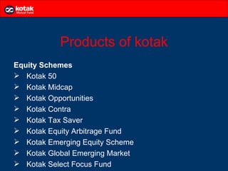 Products of kotak
Equity Schemes
 Kotak 50
 Kotak Midcap
 Kotak Opportunities
 Kotak Contra
 Kotak Tax Saver
 Kotak Equity Arbitrage Fund
 Kotak Emerging Equity Scheme
 Kotak Global Emerging Market
 Kotak Select Focus Fund
 