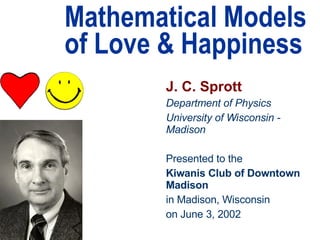 Mathematical Models of Love & Happiness J. C. Sprott Department of Physics University of Wisconsin - Madison Presented to the Kiwanis Club of Downtown Madison in Madison, Wisconsin on June 3, 2002 