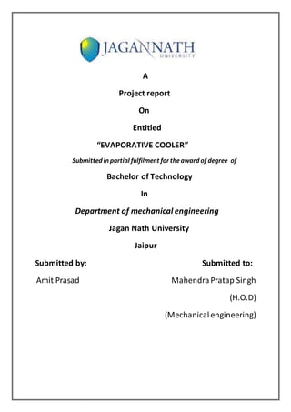 A
Project report
On
Entitled
“EVAPORATIVE COOLER”
Submitted in partial fulfilment for theaward of degree of
Bachelor of Technology
In
Department of mechanical engineering
Jagan Nath University
Jaipur
Submitted by: Submitted to:
Amit Prasad MahendraPratap Singh
(H.O.D)
(Mechanicalengineering)
 