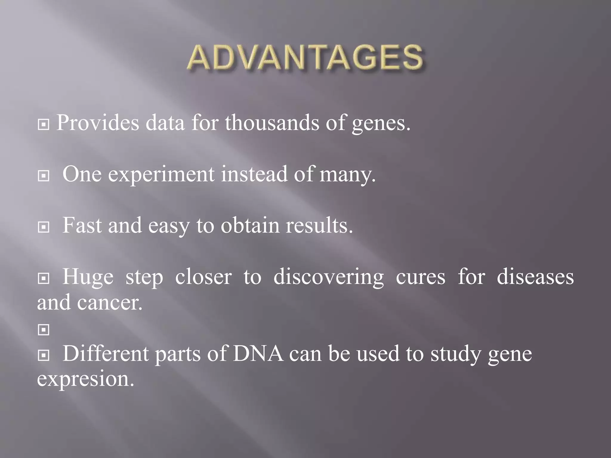  Provides data for thousands of genes.
 One experiment instead of many.
 Fast and easy to obtain results.
 Huge step closer to discovering cures for diseases
and cancer.

 Different parts of DNA can be used to study gene
expresion.
 