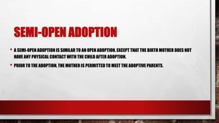SEMI-OPEN ADOPTION
• A SEMI-OPEN ADOPTION IS SIMILAR TO AN OPEN ADOPTION, EXCEPT THAT THE BIRTH MOTHER DOES NOT
HAVE ANY PHYSICAL CONTACT WITH THE CHILD AFTER ADOPTION.
• PRIOR TO THE ADOPTION, THE MOTHER IS PERMITTED TO MEET THE ADOPTIVE PARENTS.
 