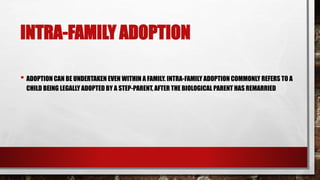 INTRA-FAMILY ADOPTION
• ADOPTION CAN BE UNDERTAKEN EVEN WITHIN A FAMILY. INTRA-FAMILY ADOPTION COMMONLY REFERS TO A
CHILD BEING LEGALLY ADOPTED BY A STEP-PARENT, AFTER THE BIOLOGICAL PARENT HAS REMARRIED
 
