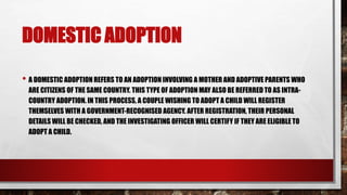 DOMESTIC ADOPTION
• A DOMESTIC ADOPTION REFERS TO AN ADOPTION INVOLVING A MOTHER AND ADOPTIVE PARENTS WHO
ARE CITIZENS OF THE SAME COUNTRY. THIS TYPE OF ADOPTION MAY ALSO BE REFERRED TO AS INTRA-
COUNTRY ADOPTION. IN THIS PROCESS, A COUPLE WISHING TO ADOPT A CHILD WILL REGISTER
THEMSELVES WITH A GOVERNMENT-RECOGNISED AGENCY. AFTER REGISTRATION, THEIR PERSONAL
DETAILS WILL BE CHECKED, AND THE INVESTIGATING OFFICER WILL CERTIFY IF THEY ARE ELIGIBLE TO
ADOPT A CHILD.
 