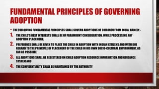 FUNDAMENTAL PRINCIPLES OF GOVERNING
ADOPTION
• THE FOLLOWING FUNDAMENTAL PRINCIPLES SHALL GOVERN ADOPTIONS OF CHILDREN FROM INDIA, NAMELY:-
1. THE CHILD'S BEST INTERESTS SHALL BE OF PARAMOUNT CONSIDERATION, WHILE PROCESSING ANY
ADOPTION PLACEMENT;
2. PREFERENCE SHALL BE GIVEN TO PLACE THE CHILD IN ADOPTION WITH INDIAN CITIZENS AND WITH DUE
REGARD TO THE PRINCIPLE OF PLACEMENT OF THE CHILD IN HIS OWN SOCIO-CULTURAL ENVIRONMENT, AS
FAR AS POSSIBLE;
3. ALL ADOPTIONS SHALL BE REGISTERED ON CHILD ADOPTION RESOURCE INFORMATION AND GUIDANCE
SYSTEM AND
4. THE CONFIDENTIALITY SHALL BE MAINTAINED BY THE AUTHORITY
 