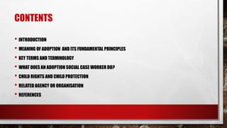 CONTENTS
• INTRODUCTION
• MEANING OF ADOPTION AND ITS FUNDAMENTAL PRINCIPLES
• KEY TERMS AND TERMINOLOGY
• WHAT DOES AN ADOPTION SOCIAL CASE WORKER DO?
• CHILD RIGHTS AND CHILD PROTECTION
• RELATED AGENCY OR ORGANISATION
• REFERENCES
 