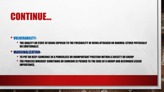 CONTINUE...
• VULNERABILITY-
• THE QUALITY OR STATE OF BEING EXPOSED TO THE POSSIBILITY OF BEING ATTACKED OR HARMED, EITHER PHYSICALLY
OR EMOTIONALLY.
• MARGINALIZATION-
• TO PUT OR KEEP (SOMEONE) IN A POWERLESS OR UNIMPORTANT POSITION WITHIN A SOCIETY OR GROUP
• THE PROCESS WHEREBY SOMETHING OR SOMEONE IS PUSHED TO THE EDGE OF A GROUP AND ACCORDED LESSER
IMPORTANCE.
 