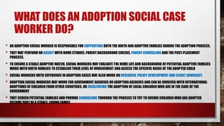 WHAT DOES AN ADOPTION SOCIAL CASE
WORKER DO?
• AN ADOPTION SOCIAL WORKER IS RESPONSIBLE FOR SUPPORTING BOTH THE BIRTH AND ADOPTIVE FAMILIES DURING THE ADOPTION PROCESS.
• THEY MAY PERFORM OR ASSIST WITH HOME STUDIES, PARENT BACKGROUND CHECKS, PARENT COUNSELING AND THE POST-PLACEMENT
PROCESS.
• TO ENSURE A STABLE ADOPTIVE MATCH, SOCIAL WORKERS MAY EVALUATE THE HOME LIFE AND BACKGROUND OF POTENTIAL ADOPTIVE FAMILIES
WORK WITH BIRTH FAMILIES TO ESTABLISH THEIR LEVEL OF INVOLVEMENT AND ASSESS THE SPECIFIC NEEDS OF THE ADOPTED CHILD
• SOCIAL WORKERS WITH EXPERIENCE IN ADOPTION CASES MAY ALSO WORK ON RESEARCH, POLICY DEVELOPMENT AND CLIENT ADVOCACY.
• ADOPTION SOCIAL WORKERS MAY WORK FOR GOVERNMENT AGENCIES OR ADOPTION AGENCIES AND CAN BE INVOLVED WITH INTERNATIONAL
ADOPTIONS OF CHILDREN FROM OTHER COUNTRIES, OR FACILITATING THE ADOPTION OF LOCAL CHILDREN WHO ARE IN THE CARE OF THE
GOVERNMENT
• THEY SCREEN POTENTIAL FAMILIES AND PROVIDE COUNSELING THROUGH THE PROCESS TO TRY TO ENSURE CHILDREN WHO ARE ADOPTED
BECOME PART OF A STABLE, LOVING FAMILY.
 