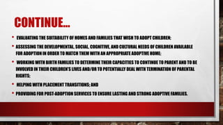 CONTINUE...
• EVALUATING THE SUITABILITY OF HOMES AND FAMILIES THAT WISH TO ADOPT CHILDREN;
• ASSESSING THE DEVELOPMENTAL, SOCIAL, COGNITIVE, AND CULTURAL NEEDS OF CHILDREN AVAILABLE
FOR ADOPTION IN ORDER TO MATCH THEM WITH AN APPROPRIATE ADOPTIVE HOME;
• WORKING WITH BIRTH FAMILIES TO DETERMINE THEIR CAPACITIES TO CONTINUE TO PARENT AND TO BE
INVOLVED IN THEIR CHILDREN’S LIVES AND/OR TO POTENTIALLY DEAL WITH TERMINATION OF PARENTAL
RIGHTS;
• HELPING WITH PLACEMENT TRANSITIONS; AND
• PROVIDING FOR POST-ADOPTION SERVICES TO ENSURE LASTING AND STRONG ADOPTIVE FAMILIES.
 