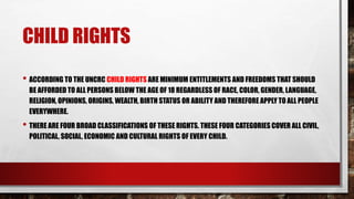 CHILD RIGHTS
• ACCORDING TO THE UNCRC CHILD RIGHTS ARE MINIMUM ENTITLEMENTS AND FREEDOMS THAT SHOULD
BE AFFORDED TO ALL PERSONS BELOW THE AGE OF 18 REGARDLESS OF RACE, COLOR, GENDER, LANGUAGE,
RELIGION, OPINIONS, ORIGINS, WEALTH, BIRTH STATUS OR ABILITY AND THEREFORE APPLY TO ALL PEOPLE
EVERYWHERE.
• THERE ARE FOUR BROAD CLASSIFICATIONS OF THESE RIGHTS. THESE FOUR CATEGORIES COVER ALL CIVIL,
POLITICAL, SOCIAL, ECONOMIC AND CULTURAL RIGHTS OF EVERY CHILD.
 