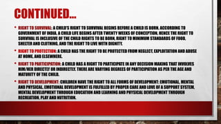 CONTINUED...
• RIGHT TO SURVIVAL: A CHILD'S RIGHT TO SURVIVAL BEGINS BEFORE A CHILD IS BORN. ACCORDING TO
GOVERNMENT OF INDIA, A CHILD LIFE BEGINS AFTER TWENTY WEEKS OF CONCEPTION. HENCE THE RIGHT TO
SURVIVAL IS INCLUSIVE OF THE CHILD RIGHTS TO BE BORN, RIGHT TO MINIMUM STANDARDS OF FOOD,
SHELTER AND CLOTHING, AND THE RIGHT TO LIVE WITH DIGNITY.
• RIGHT TO PROTECTION: A CHILD HAS THE RIGHT TO BE PROTECTED FROM NEGLECT, EXPLOITATION AND ABUSE
AT HOME, AND ELSEWHERE.
• RIGHT TO PARTICIPATION: A CHILD HAS A RIGHT TO PARTICIPATE IN ANY DECISION MAKING THAT INVOLVES
HIM/HER DIRECTLY OR INDIRECTLY. THERE ARE VARYING DEGREES OF PARTICIPATION AS PER THE AGE AND
MATURITY OF THE CHILD.
• RIGHT TO DEVELOPMENT: CHILDREN HAVE THE RIGHT TO ALL FORMS OF DEVELOPMENT: EMOTIONAL, MENTAL
AND PHYSICAL. EMOTIONAL DEVELOPMENT IS FULFILLED BY PROPER CARE AND LOVE OF A SUPPORT SYSTEM,
MENTAL DEVELOPMENT THROUGH EDUCATION AND LEARNING AND PHYSICAL DEVELOPMENT THROUGH
RECREATION, PLAY AND NUTRITION.
 