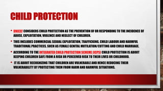 CHILD PROTECTION
• UNICEF CONSIDERS CHILD PROTECTION AS THE PREVENTION OF OR RESPONDING TO THE INCIDENCE OF
ABUSE, EXPLOITATION, VIOLENCE AND NEGLECT OF CHILDREN.
• THIS INCLUDES COMMERCIAL SEXUAL EXPLOITATION, TRAFFICKING, CHILD LABOUR AND HARMFUL
TRADITIONAL PRACTICES, SUCH AS FEMALE GENITAL MUTILATION/CUTTING AND CHILD MARRIAGE.
• ACCORDING TO THE INTEGRATED CHILD PROTECTION SCHEME (ICPS) CHILD PROTECTION IS ABOUT
KEEPING CHILDREN SAFE FROM A RISK OR PERCEIVED RISK TO THEIR LIVES OR CHILDHOOD.
• IT IS ABOUT RECOGNIZING THAT CHILDREN ARE VULNERABLE AND HENCE REDUCING THEIR
VULNERABILITY BY PROTECTING THEM FROM HARM AND HARMFUL SITUATIONS.
 