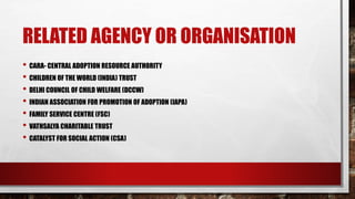 RELATED AGENCY OR ORGANISATION
• CARA- CENTRAL ADOPTION RESOURCE AUTHORITY
• CHILDREN OF THE WORLD (INDIA) TRUST
• DELHI COUNCIL OF CHILD WELFARE (DCCW)
• INDIAN ASSOCIATION FOR PROMOTION OF ADOPTION (IAPA)
• FAMILY SERVICE CENTRE (FSC)
• VATHSALYA CHARITABLE TRUST
• CATALYST FOR SOCIAL ACTION (CSA)
 