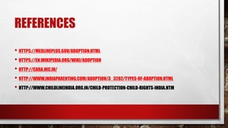 REFERENCES
• HTTPS://MEDLINEPLUS.GOV/ADOPTION.HTML
• HTTPS://EN.WIKIPEDIA.ORG/WIKI/ADOPTION
• HTTP://CARA.NIC.IN/
• HTTP://WWW.INDIAPARENTING.COM/ADOPTION/3_3282/TYPES-OF-ADOPTION.HTML
• HTTP://WWW.CHILDLINEINDIA.ORG.IN/CHILD-PROTECTION-CHILD-RIGHTS-INDIA.HTM
 
