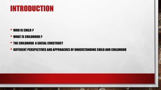 INTRODUCTION
• WHO IS CHILD ?
• WHAT IS CHILDHOOD ?
• THE CHILDHOOD A SOCIAL CONSTRUCT
• DIFFERENT PERSPECTIVES AND APPROACHES OF UNDERSTANDING CHILD AND CHILDHOOD
 