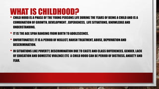 WHAT IS CHILDHOOD?
• CHILD HOOD IS A PHASE OF THE YOUNG PERSONS LIFE DURING THE YEARS OF BEING A CHILD AND IS A
COMBINATION OF GROWTH, DEVELOPMENT , EXPERIENCES, LIFE SITUATIONS, KNOWLEDGE AND
UNDERSTANDING.
• IT IS THE AGE SPAN RANGING FROM BIRTH TO ADOLESCENCE.
• UNFORTUNATELY, IT IS A PERIOD OF NEGLECT, HARSH TREATMENT, ABUSE, DEPRIVATION AND
DESCRIMINATION.
• IN SITUATIONS LIKE POVERTY, DESCRIMINATION DUE TO CASTE AND CLASS DIFFERENCES, GENDER, LACK
OF EDUCATION AND DOMESTIC VIOLENCE ETC A CHILD HOOD CAN BE PERIOD OF DISTRESS, ANXIETY AND
FEAR.
 