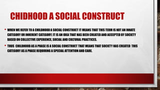 CHIDHOOD A SOCIAL CONSTRUCT
• WHEN WE REFER TO A CHILDHOOD A SOCIAL CONSTRUCT IT MEANS THAT THIS TERM IS NOT AN INNATE
CATEGORY OR INHERENT CATEGORY. IT IS AN IDEA THAT HAS BEEN CREATED AND ACCEPTED BY SOCIETY
BASED ON COLLECTIVE EXPERIENCE, SOCIAL AND CULTURAL PRACTICES.
• THUS CHILDHOOD AS A PHASE IS A SOCIAL CONSTRUCT THAT MEANS THAT SOCIETY HAS CREATED THIS
CATEGORY AS A PHASE REQUIRING A SPECIAL ATTENTION AND CARE.
 