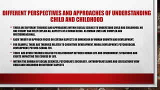 DIFFERENT PERSPECTIVES AND APPROACHES OF UNDERSTANDING
CHILD AND CHILDHOOD
• THERE ARE DIFFERENT THEORIES AND APPROACHES WITHIN SOCIAL SCIENCE TO UNDERSTAND CHILD AND CHILDHOOD. NO
ONE THEORY CAN FULLY EXPLAIN ALL ASPECTS OF A HUMAN BEING AS HUMAN LIVES ARE COMPLEX AND
MULTIDIMENSIONAL.
• EACH THEORY OR APPROCH FOCUSON CERTAIN ASPECTS OR DIMENSION OF HUMAN GROWTH AND DEVELOPMENT.
• FOR EXAMPLE, THERE ARE THEORIES RELATED TO COGNITIVIE DEVELOPMENT, MORAL DEVELOPMENT, PSYCHOSOCIAL
DEVELOPMENT, PSYCHO-SEXUAL ETC.
• THERE ARE OTHER THEORIES RELATED TO RELATIONSHIP BETWEEN HUMAN LIFE AND ENVIRONMENT, SITUATIONS AND
EVENTS IMPACTING THE COURSE OF LIFE.
• WITHIN THE DOMAIN OF SOCIAL SCIENCES, PSYCHOLOGY, SOCIOLOGY , ANTHROPOLOGY,LAWS AND LEGISLATIONS VIEW
CHILD AND CHILDHOOD ON DIFFERENT ASPECTS
 