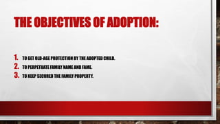 THE OBJECTIVES OF ADOPTION:
1. TO GET OLD-AGE PROTECTION BY THE ADOPTED CHILD.
2. TO PERPETUATE FAMILY NAME AND FAME.
3. TO KEEP SECURED THE FAMILY PROPERTY.
 