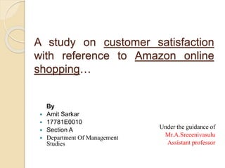 A study on customer satisfaction
with reference to Amazon online
shopping…
By
 Amit Sarkar
 17781E0010
 Section A
 Department Of Management
Studies
Under the guidance of
Mr.A.Sreeenivasulu
Assistant professor
 