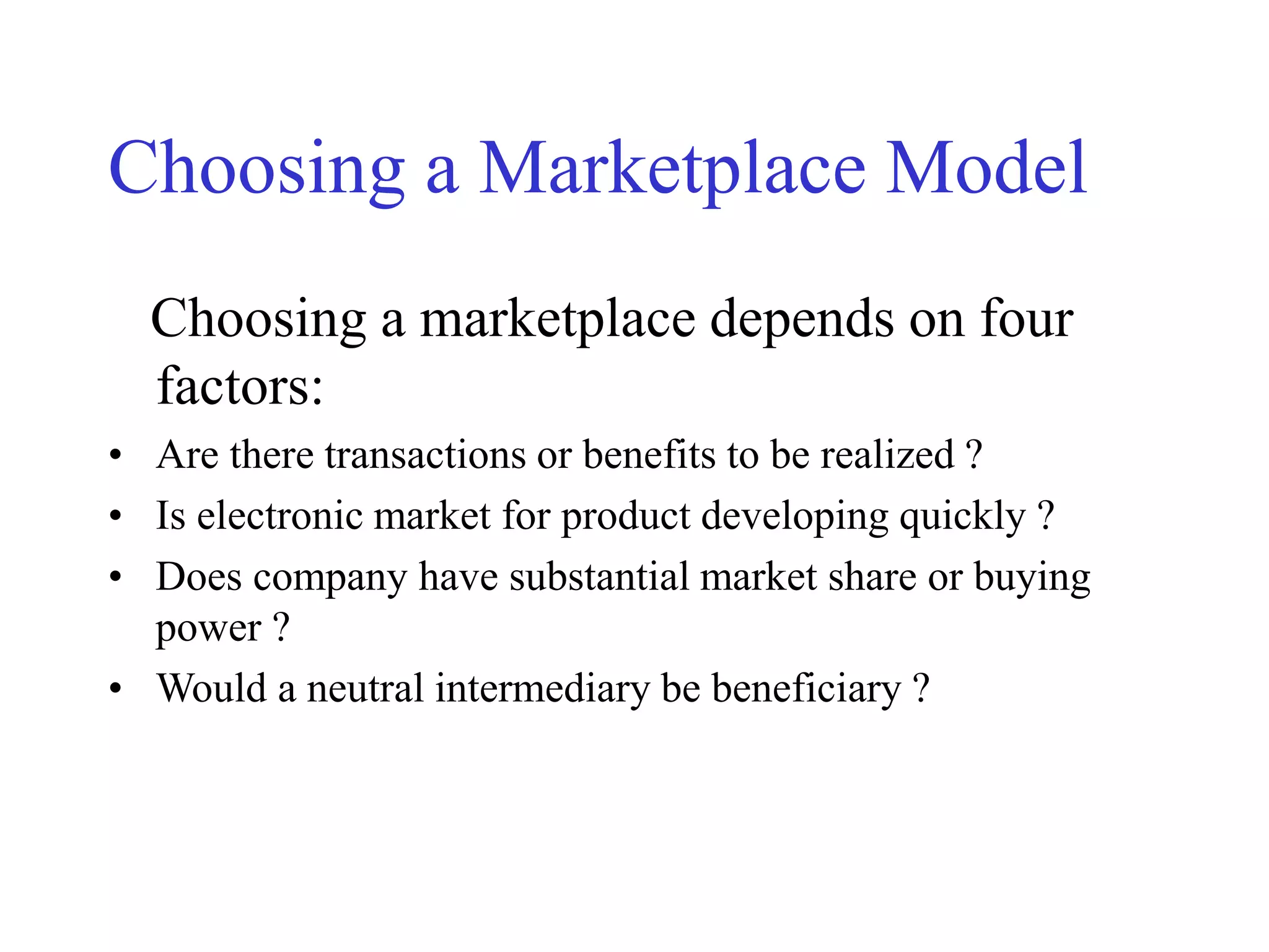 Choosing a Marketplace Model
Choosing a marketplace depends on four
factors:
• Are there transactions or benefits to be realized ?
• Is electronic market for product developing quickly ?
• Does company have substantial market share or buying
power ?
• Would a neutral intermediary be beneficiary ?
 