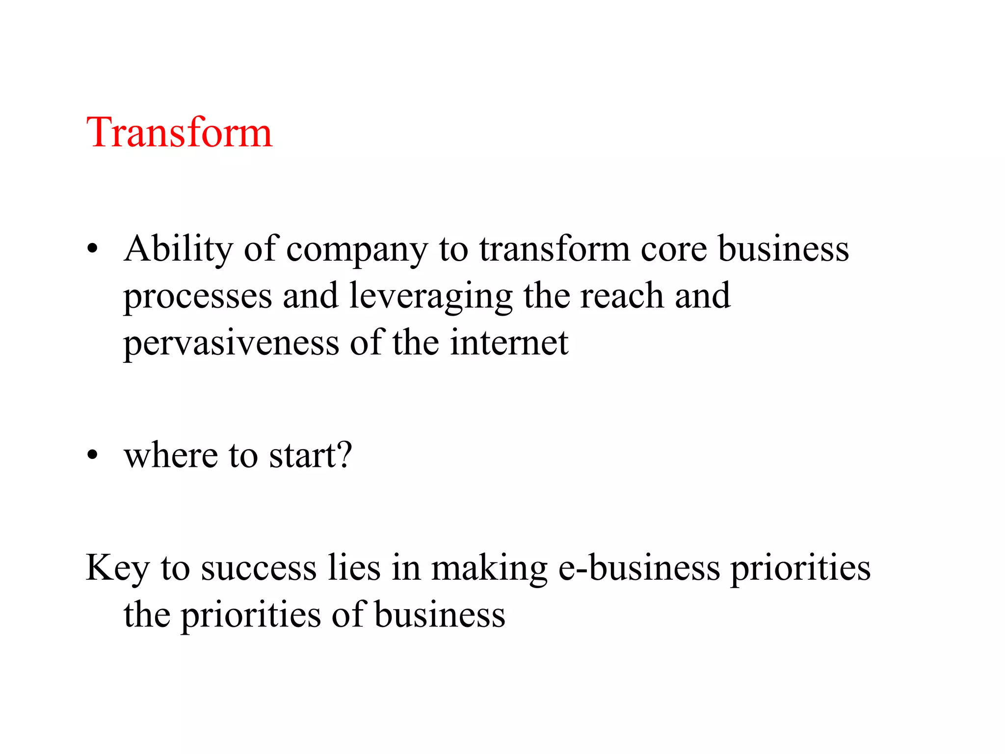 Transform
• Ability of company to transform core business
processes and leveraging the reach and
pervasiveness of the internet
• where to start?
Key to success lies in making e-business priorities
the priorities of business
 