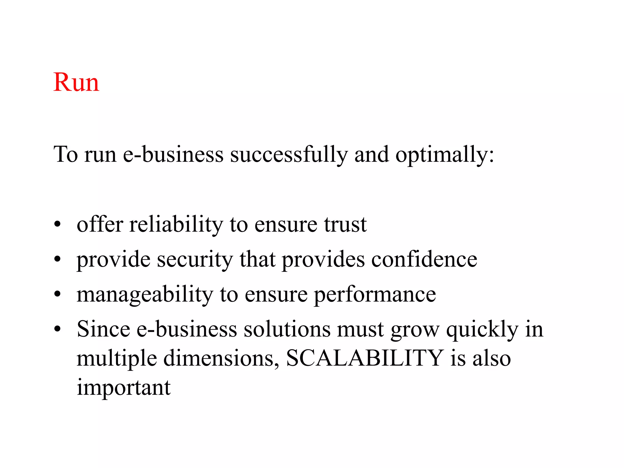 Run
To run e-business successfully and optimally:
• offer reliability to ensure trust
• provide security that provides confidence
• manageability to ensure performance
• Since e-business solutions must grow quickly in
multiple dimensions, SCALABILITY is also
important
 