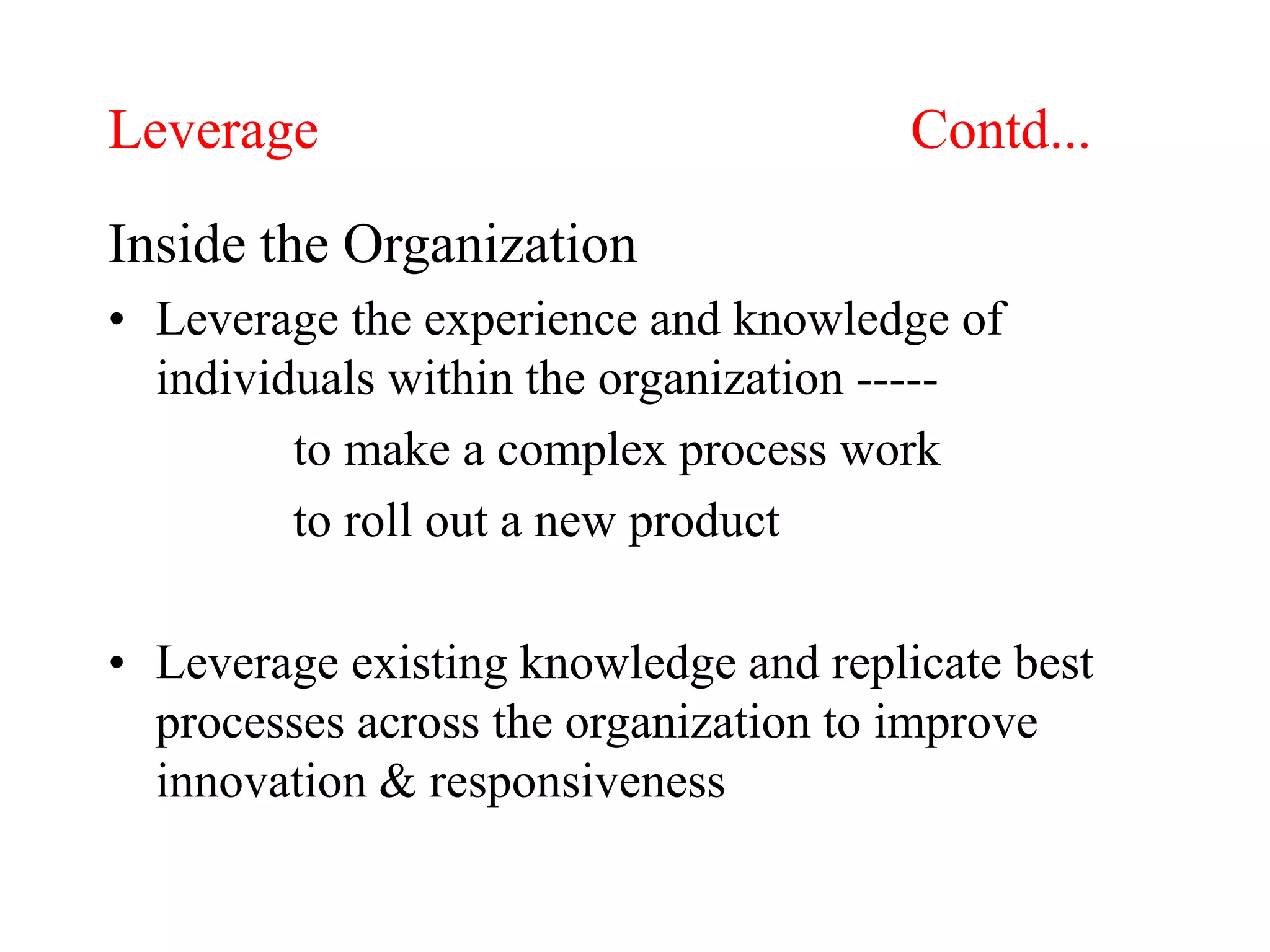 Leverage Contd...
Inside the Organization
• Leverage the experience and knowledge of
individuals within the organization -----
to make a complex process work
to roll out a new product
• Leverage existing knowledge and replicate best
processes across the organization to improve
innovation & responsiveness
 