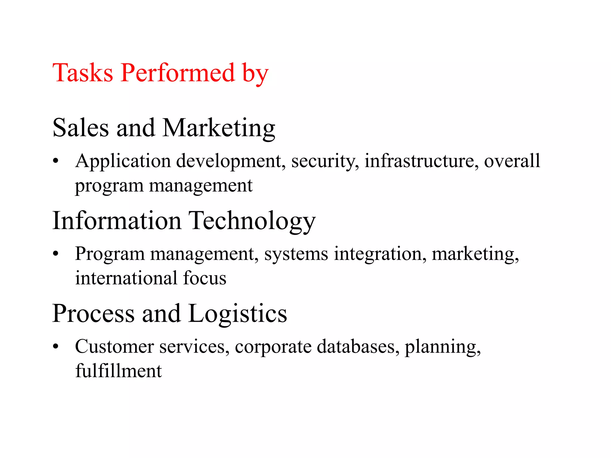 Tasks Performed by
Sales and Marketing
• Application development, security, infrastructure, overall
program management
Information Technology
• Program management, systems integration, marketing,
international focus
Process and Logistics
• Customer services, corporate databases, planning,
fulfillment
 